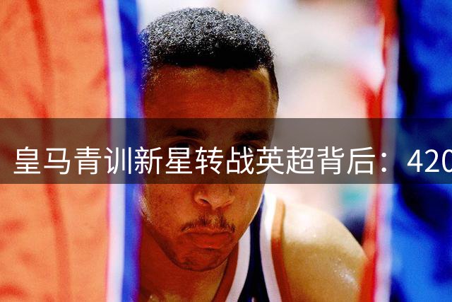 皇马青训新星转战英超背后：4200万欧元交易的商业智慧